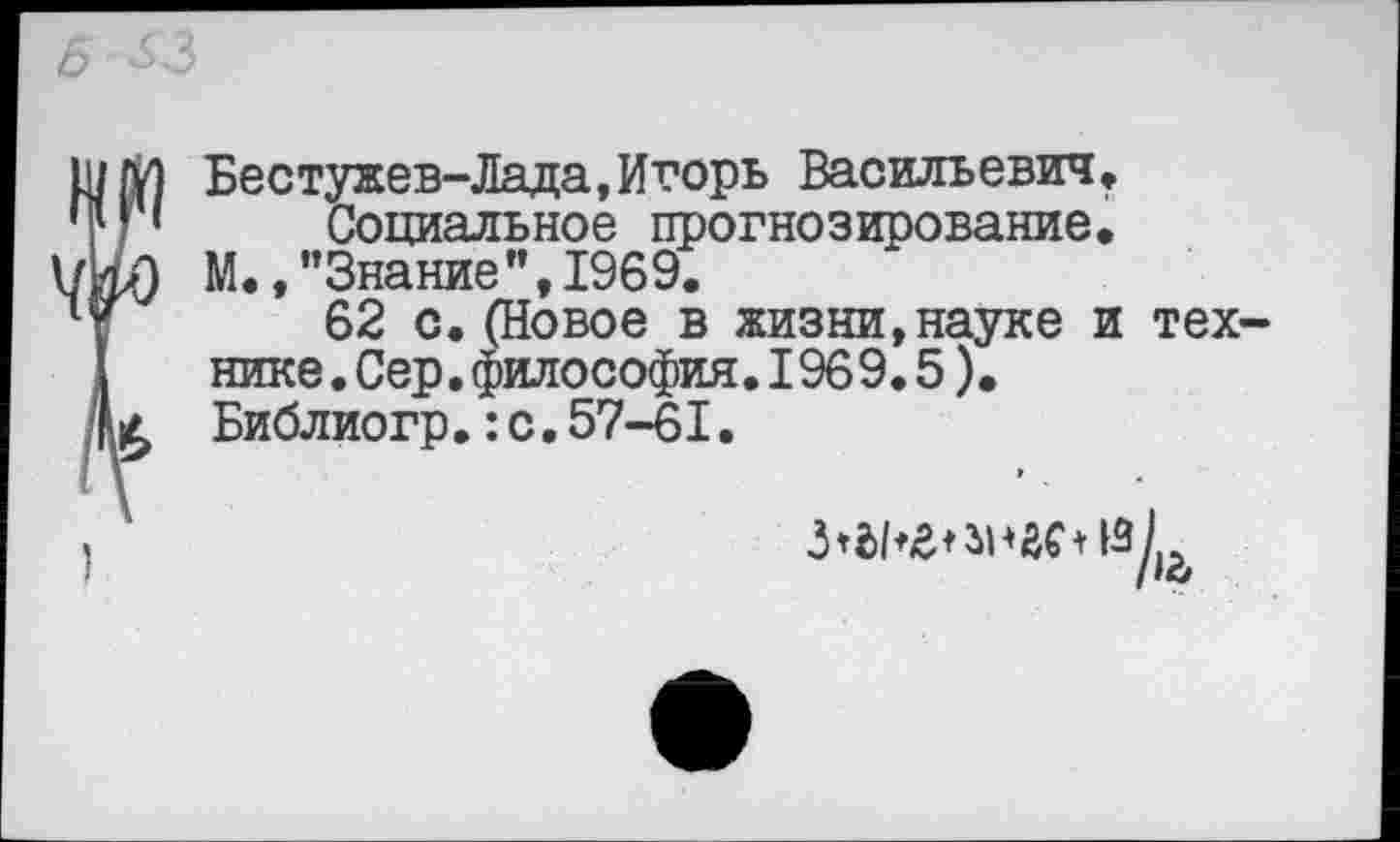 ﻿Бестужев-Лада,Игорь Васильевич» Социальное прогнозирование.
М., "Знание’’,1969.
62 с.(Новое в жизни,науке и технике. Сер.философия.1969.5). Библиогр.:с.57-61.
»